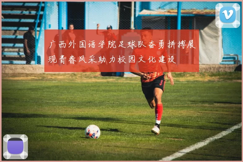 广西外国语学院足球队奋勇拼搏展现青春风采助力校园文化建设