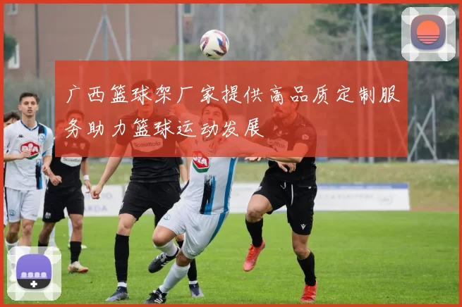 广西篮球架厂家提供高品质定制服务助力篮球运动发展