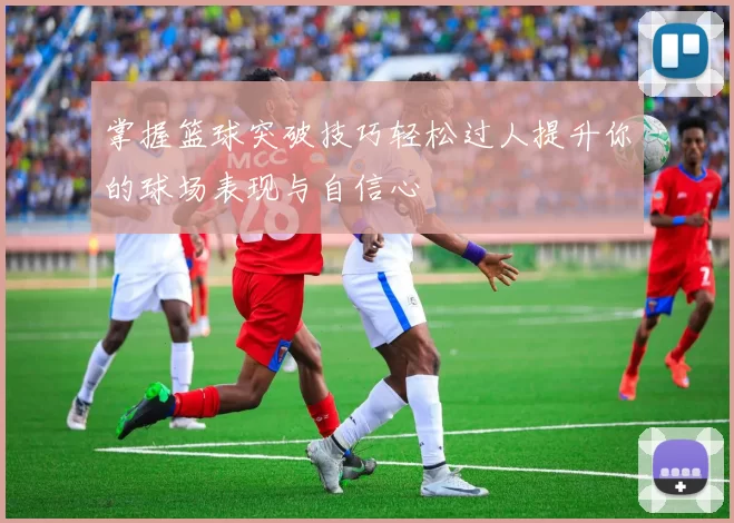 掌握篮球突破技巧轻松过人提升你的球场表现与自信心