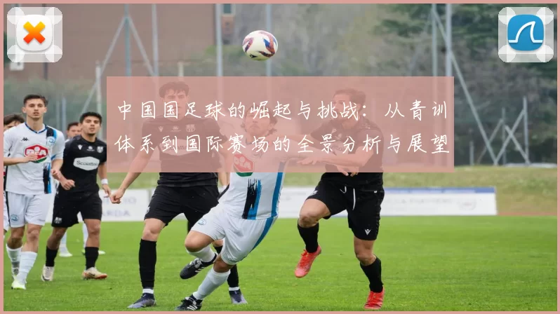 中国国足球的崛起与挑战：从青训体系到国际赛场的全景分析与展望