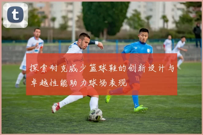 探索耐克威少篮球鞋的创新设计与卓越性能助力球场表现